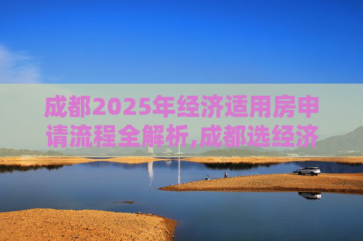 成都2025年经济适用房申请流程全解析,成都选经济适用房的流程有哪些2025