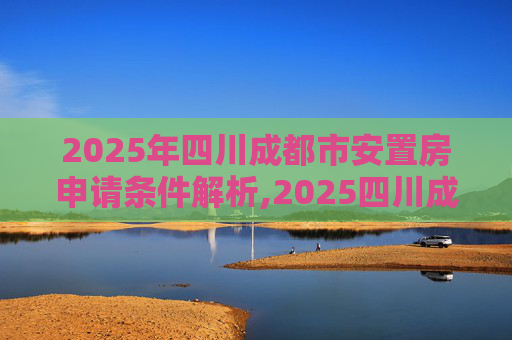 2025年四川成都市安置房申请条件解析,2025四川成都市安置房申请要满足什么条件