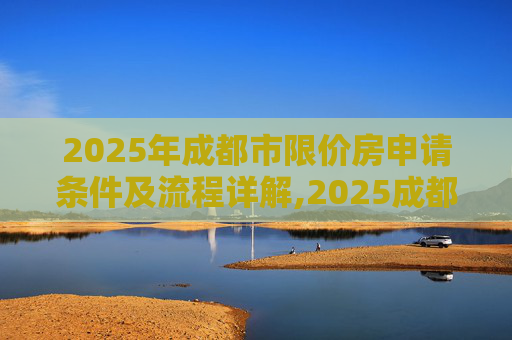 2025年成都市限价房申请条件及流程详解,2025成都市限价房申请条件及有哪些流程
