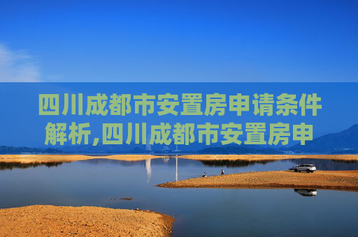 四川成都市安置房申请条件解析,四川成都市安置房申请要满足什么条件