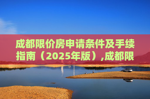 成都限价房申请条件及手续指南（2025年版）,成都限价房申请条件及需要满足的手续有哪些2025