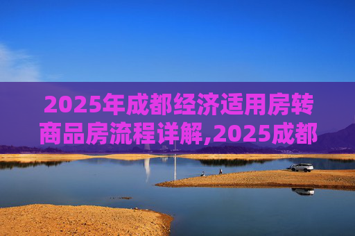 2025年成都经济适用房转商品房流程详解,2025成都经济适用房转商品房需要满足的流程是怎样规定的
