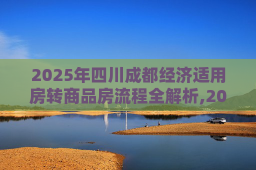 2025年四川成都经济适用房转商品房流程全解析,2025四川成都经济适用房转商品房满足流程有哪些