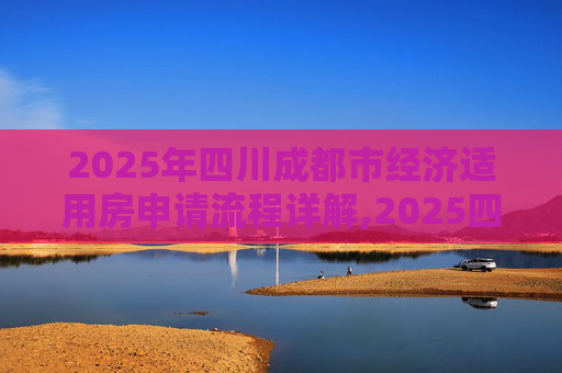 2025年四川成都市经济适用房申请流程详解,2025四川成都市选经济适用房的满足流程有哪些
