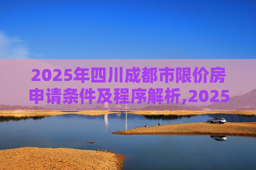 2025年四川成都市限价房申请条件及程序解析,2025四川成都市限价房申请条件及程序包括哪些