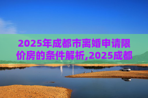 2025年成都市离婚申请限价房的条件解析,2025成都市离婚申请限价房的条件包含哪些