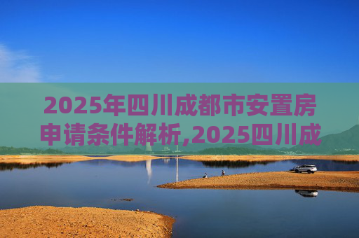 2025年四川成都市安置房申请条件解析,2025四川成都市安置房申请条件包括什么