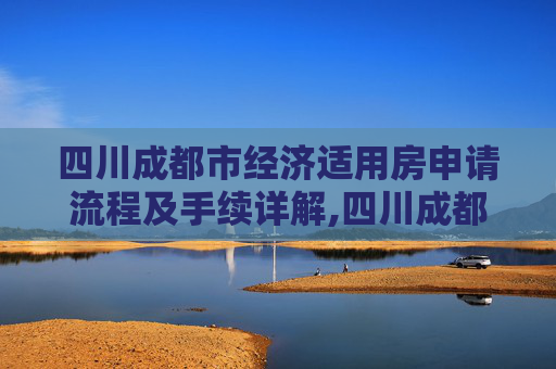 四川成都市经济适用房申请流程及手续详解,四川成都市选经济适用房有什么手续