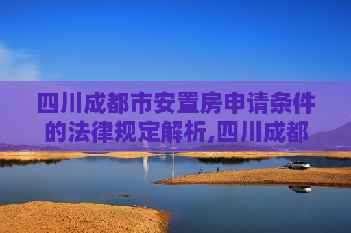 四川成都市安置房申请条件的法律规定解析,四川成都市安置房申请条件的法律规定