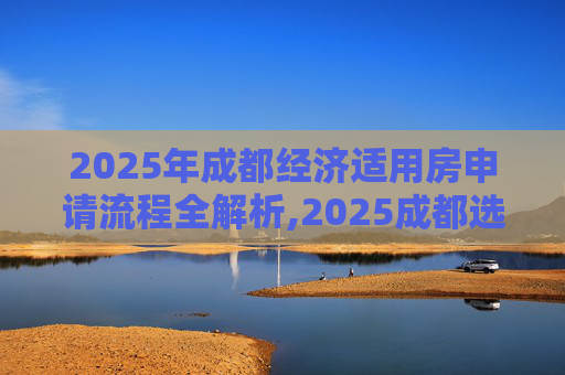 2025年成都经济适用房申请流程全解析,2025成都选经济适用房的流程包含哪些