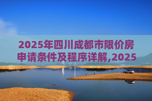 2025年四川成都市限价房申请条件及程序详解,2025四川成都市限价房申请条件及需要满足的程序是怎样规定的