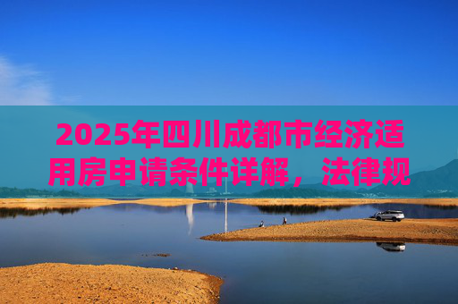 2025年四川成都市经济适用房申请条件详解，法律规定与流程,四川成都市申请经济适用房的条件的法律规定是怎样的2025