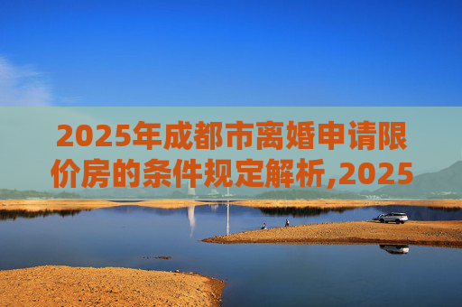 2025年成都市离婚申请限价房的条件规定解析,2025成都市离婚申请限价房的条件的规定是什么