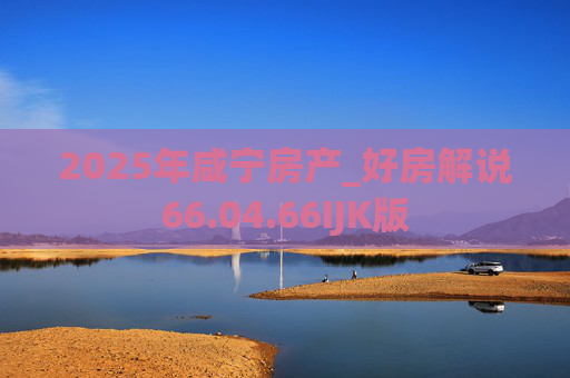 2025年咸宁房产_好房解说66.04.66IJK版