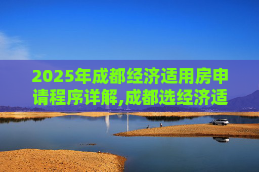 2025年成都经济适用房申请程序详解,成都选经济适用房的程序是什么2025