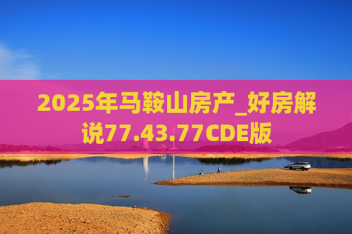 2025年马鞍山房产_好房解说77.43.77CDE版