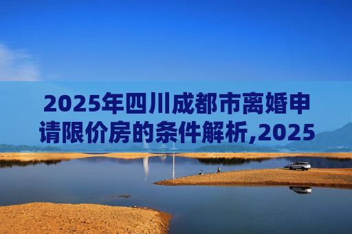 2025年四川成都市离婚申请限价房的条件解析,2025四川成都市离婚申请限价房的条件包括哪些
