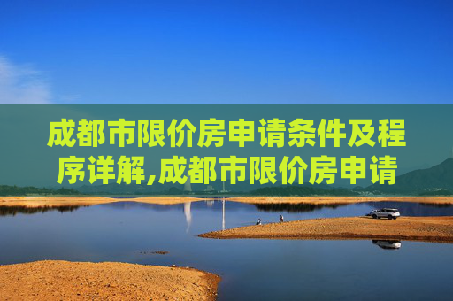 成都市限价房申请条件及程序详解,成都市限价房申请条件及需要满足的程序有哪些