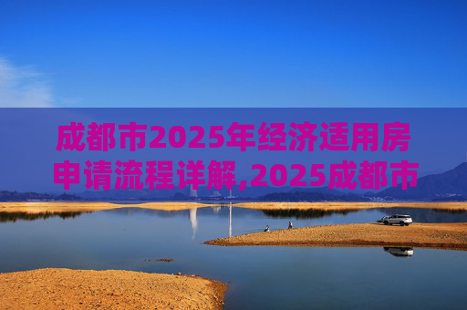 成都市2025年经济适用房申请流程详解,2025成都市选经济适用房的流程是什么