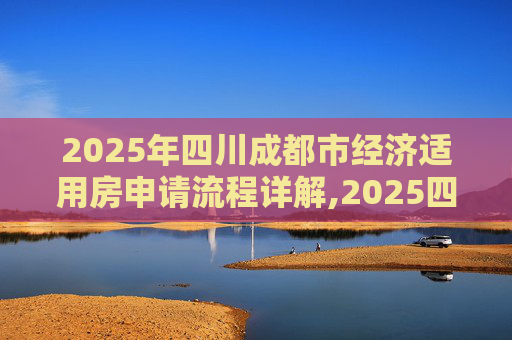 2025年四川成都市经济适用房申请流程详解,2025四川成都市选经济适用房的需要满足的流程是怎样规定的