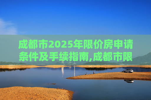 成都市2025年限价房申请条件及手续指南,成都市限价房申请条件及需要什么手续2025