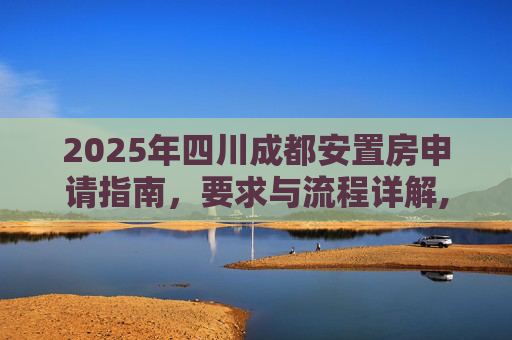 2025年四川成都安置房申请指南，要求与流程详解,四川成都安置房申请有哪些要求2025