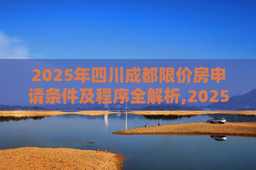 2025年四川成都限价房申请条件及程序全解析,2025四川成都限价房申请条件及有什么程序