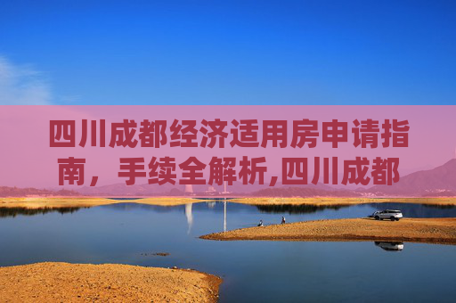 四川成都经济适用房申请指南，手续全解析,四川成都选经济适用房的手续包括什么