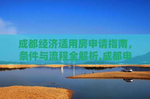 成都经济适用房申请指南，条件与流程全解析,成都申请经济适用房的需要哪些条件