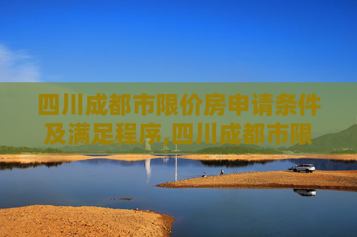 四川成都市限价房申请条件及满足程序,四川成都市限价房申请条件及满足程序有哪些