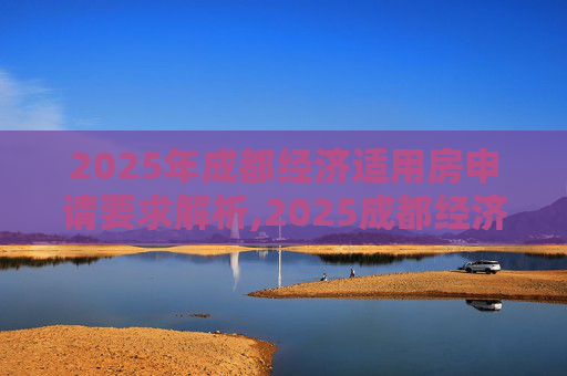 2025年成都经济适用房申请要求解析,2025成都经济适用房申请的要求是什么