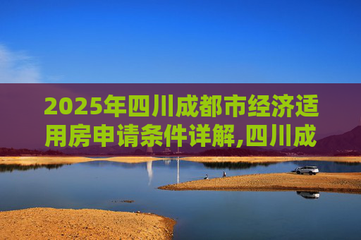 2025年四川成都市经济适用房申请条件详解,四川成都市经济适用房申请条件的规定是什么2025