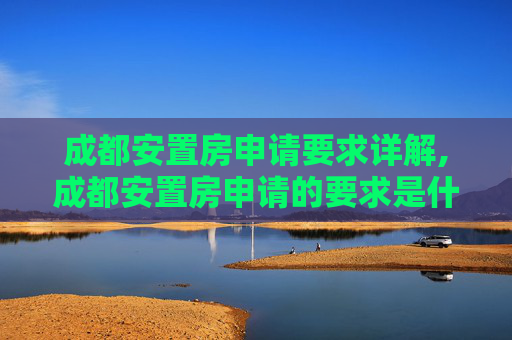 成都安置房申请要求详解,成都安置房申请的要求是什么