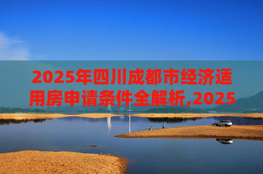 2025年四川成都市经济适用房申请条件全解析,2025四川成都市申请经济适用房的条件包括哪些