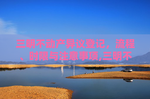 三明不动产异议登记，流程、时限与注意事项,三明不动产异议登记要办多久