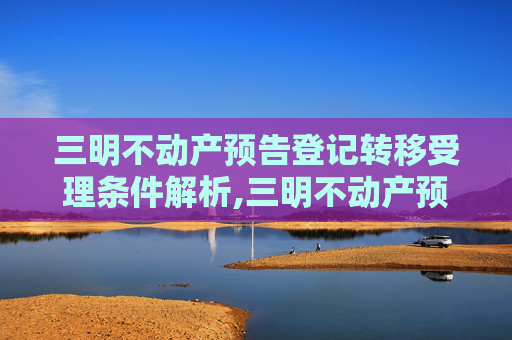 三明不动产预告登记转移受理条件解析,三明不动产预告登记转移受理条件有哪些