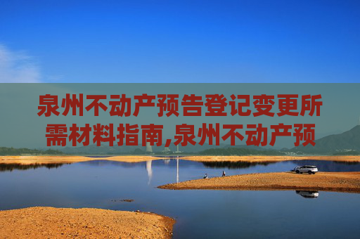 泉州不动产预告登记变更所需材料指南,泉州不动产预告登记变更需要什么材料
