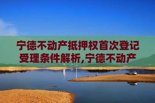宁德不动产抵押权首次登记受理条件解析,宁德不动产抵押权首次登记受理条件有哪些