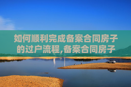 如何顺利完成备案合同房子的过户流程,备案合同房子怎么过户