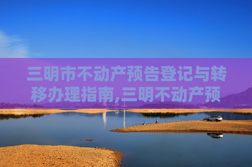 三明市不动产预告登记与转移办理指南,三明不动产预告登记转移在哪办理