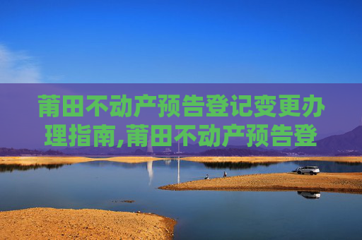 莆田不动产预告登记变更办理指南,莆田不动产预告登记变更在哪办理