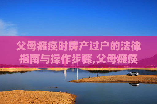 父母瘫痪时房产过户的法律指南与操作步骤,父母瘫痪房子怎么过户