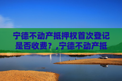 宁德不动产抵押权首次登记是否收费？,宁德不动产抵押权首次登记收费吗