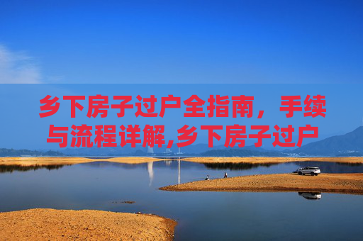 乡下房子过户全指南，手续与流程详解,乡下房子过户需要什么手续
