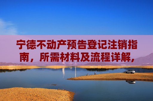 宁德不动产预告登记注销指南，所需材料及流程详解,宁德不动产预告登记注销需要什么材料