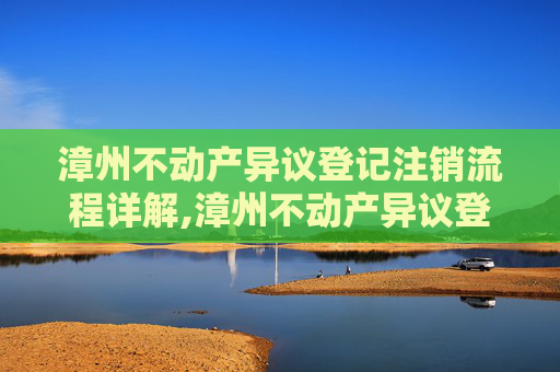漳州不动产异议登记注销流程详解,漳州不动产异议登记注销流程怎么走