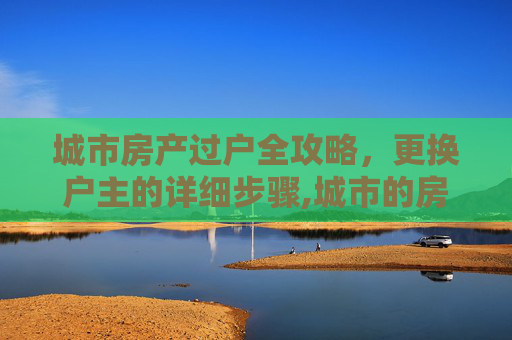 城市房产过户全攻略，更换户主的详细步骤,城市的房子想要更换户主要走哪些程序