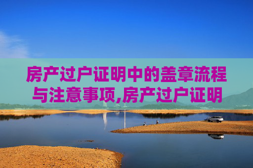 房产过户证明中的盖章流程与注意事项,房产过户证明盖什么章