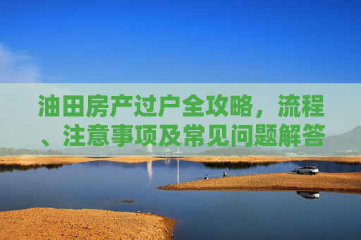 油田房产过户全攻略，流程、注意事项及常见问题解答,油田房子怎么过户