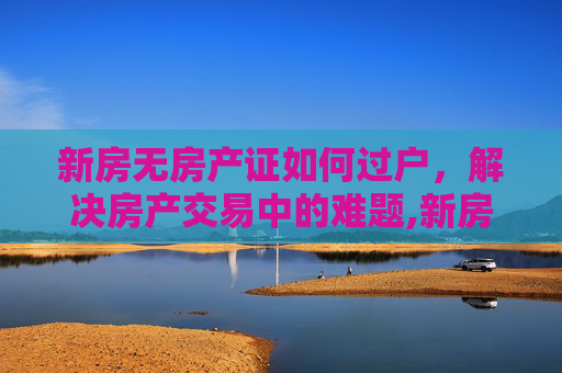 新房无房产证如何过户，解决房产交易中的难题,新房无房产证如何过户